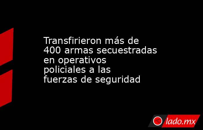 Transfirieron más de 400 armas secuestradas en operativos policiales a las fuerzas de seguridad . Noticias en tiempo real