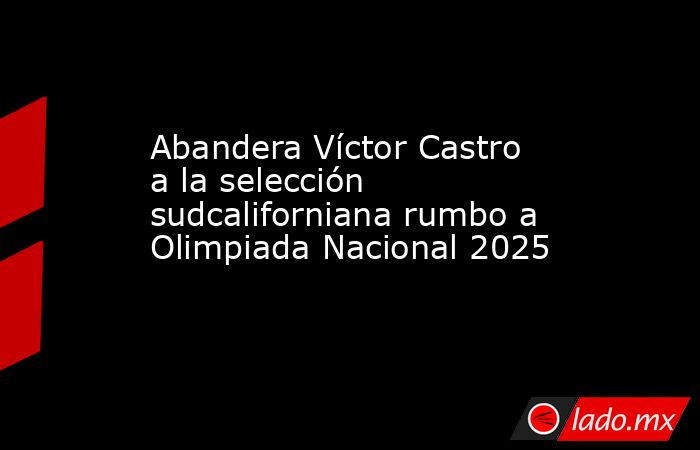 Abandera Víctor Castro a la selección sudcaliforniana rumbo a Olimpiada Nacional 2025. Noticias en tiempo real