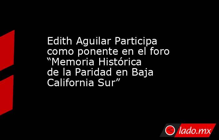 Edith Aguilar Participa como ponente en el foro “Memoria Histórica de la Paridad en Baja California Sur”. Noticias en tiempo real