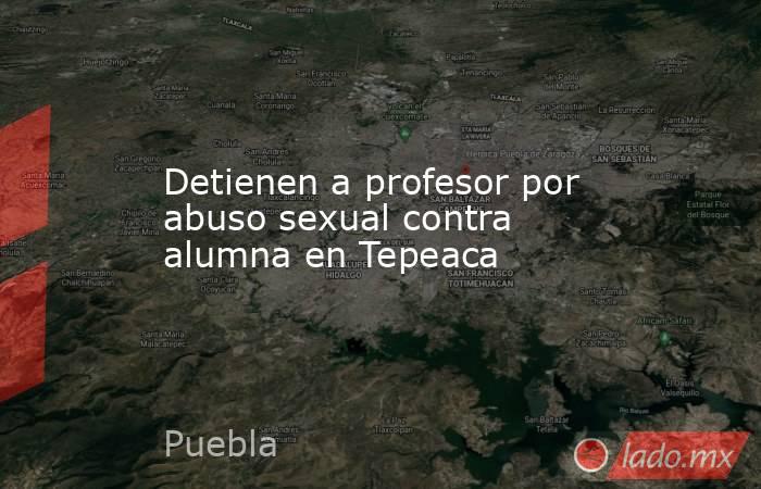 Detienen a profesor por abuso sexual contra alumna en Tepeaca. Noticias en tiempo real