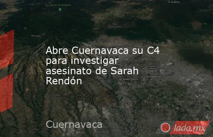 Abre Cuernavaca su C4 para investigar asesinato de Sarah Rendón. Noticias en tiempo real