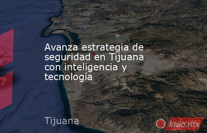 Avanza estrategia de seguridad en Tijuana con inteligencia y tecnología. Noticias en tiempo real