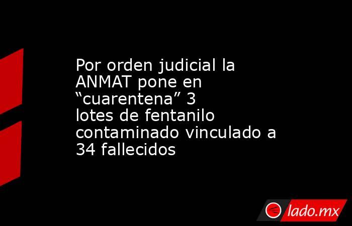 Por orden judicial la ANMAT pone en “cuarentena” 3 lotes de fentanilo contaminado vinculado a 34 fallecidos. Noticias en tiempo real