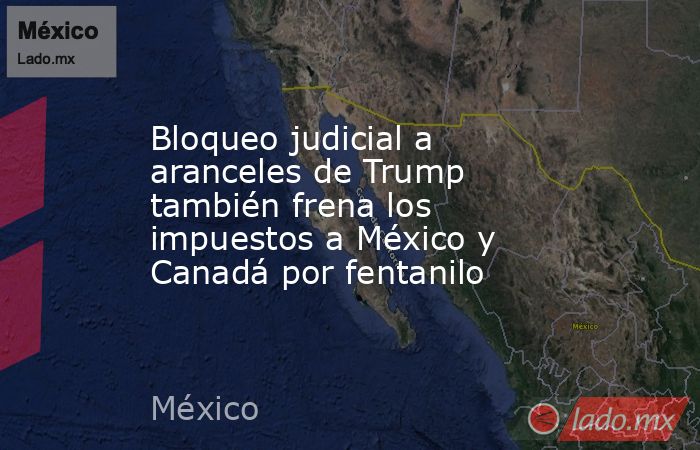 Bloqueo judicial a aranceles de Trump también frena los impuestos a México y Canadá por fentanilo. Noticias en tiempo real