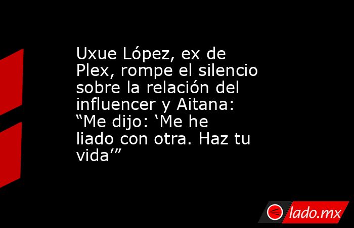 Uxue López, ex de Plex, rompe el silencio sobre la relación del influencer y Aitana: “Me dijo: ‘Me he liado con otra. Haz tu vida’”  . Noticias en tiempo real