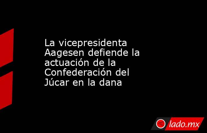 La vicepresidenta Aagesen defiende la actuación de la Confederación del Júcar en la dana. Noticias en tiempo real