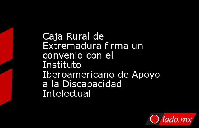 Caja Rural de Extremadura firma un convenio con el Instituto Iberoamericano de Apoyo a la Discapacidad Intelectual. Noticias en tiempo real