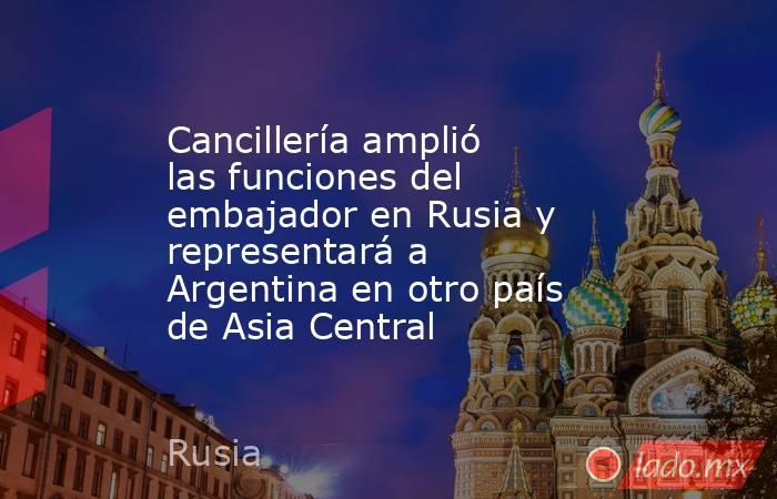 Cancillería amplió las funciones del embajador en Rusia y representará a Argentina en otro país de Asia Central . Noticias en tiempo real
