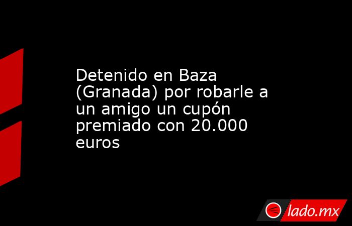 Detenido en Baza (Granada) por robarle a un amigo un cupón premiado con 20.000 euros. Noticias en tiempo real