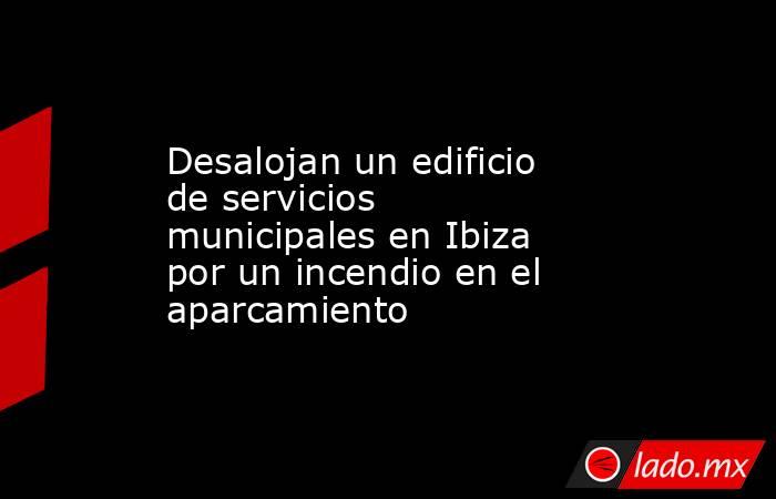Desalojan un edificio de servicios municipales en Ibiza por un incendio en el aparcamiento. Noticias en tiempo real