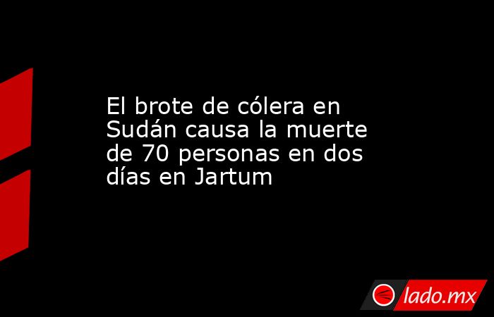 El brote de cólera en Sudán causa la muerte de 70 personas en dos días en Jartum. Noticias en tiempo real