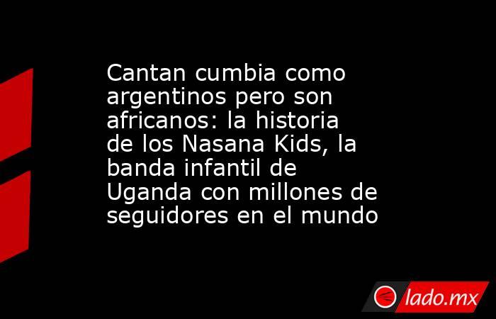 Cantan cumbia como argentinos pero son africanos: la historia de los Nasana Kids, la banda infantil de Uganda con millones de seguidores en el mundo. Noticias en tiempo real