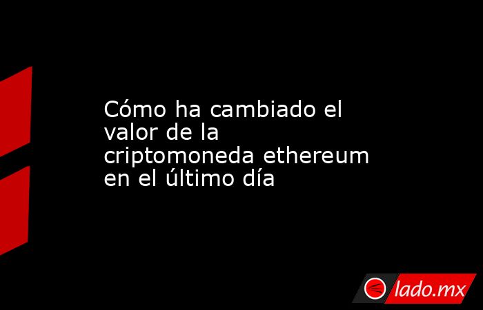 Cómo ha cambiado el valor de la criptomoneda ethereum en el último día. Noticias en tiempo real