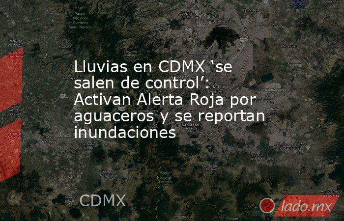Lluvias en CDMX ‘se salen de control’: Activan Alerta Roja por aguaceros y se reportan inundaciones. Noticias en tiempo real