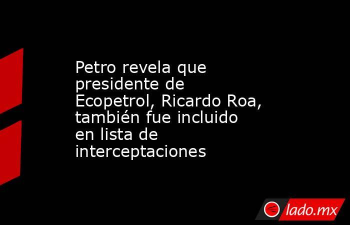 Petro revela que presidente de Ecopetrol, Ricardo Roa, también fue incluido en lista de interceptaciones. Noticias en tiempo real