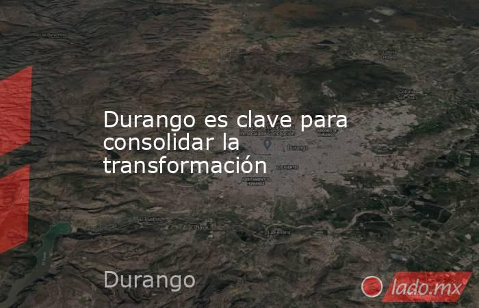 Durango es clave para consolidar la transformación. Noticias en tiempo real