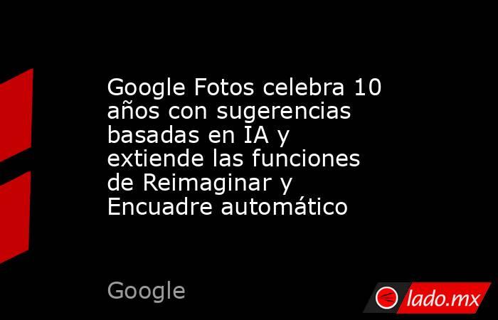 Google Fotos celebra 10 años con sugerencias basadas en IA y extiende las funciones de Reimaginar y Encuadre automático. Noticias en tiempo real
