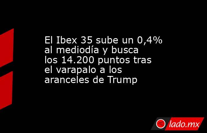 El Ibex 35 sube un 0,4% al mediodía y busca los 14.200 puntos tras el varapalo a los aranceles de Trump. Noticias en tiempo real