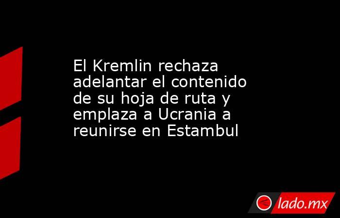 El Kremlin rechaza adelantar el contenido de su hoja de ruta y emplaza a Ucrania a reunirse en Estambul. Noticias en tiempo real