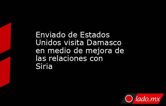 Enviado de Estados Unidos visita Damasco en medio de mejora de las relaciones con Siria. Noticias en tiempo real