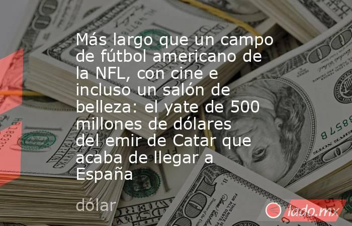 Más largo que un campo de fútbol americano de la NFL, con cine e incluso un salón de belleza: el yate de 500 millones de dólares del emir de Catar que acaba de llegar a España. Noticias en tiempo real