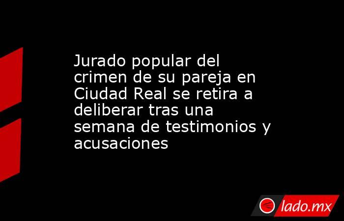 Jurado popular del crimen de su pareja en Ciudad Real se retira a deliberar tras una semana de testimonios y acusaciones. Noticias en tiempo real