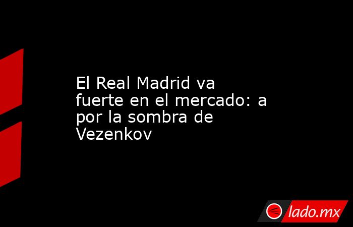                        El Real Madrid va fuerte en el mercado: a por la sombra de Vezenkov                   . Noticias en tiempo real