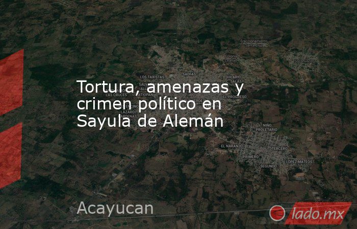 Tortura, amenazas y crimen político en Sayula de Alemán. Noticias en tiempo real