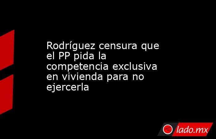 Rodríguez censura que el PP pida la competencia exclusiva en vivienda para no ejercerla. Noticias en tiempo real