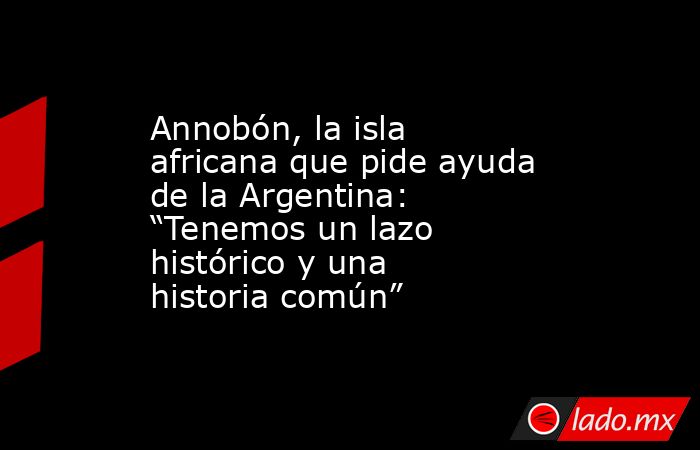Annobón, la isla africana que pide ayuda de la Argentina: “Tenemos un lazo histórico y una historia común”. Noticias en tiempo real