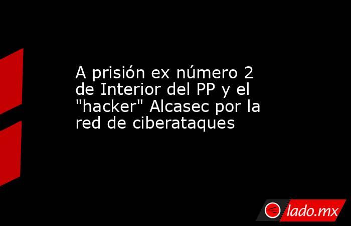 A prisión ex número 2 de Interior del PP y el 