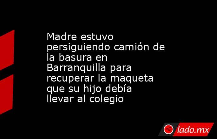 Madre estuvo persiguiendo camión de la basura en Barranquilla para recuperar la maqueta que su hijo debía llevar al colegio . Noticias en tiempo real