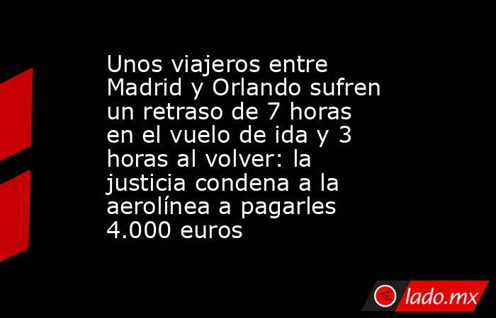 Unos viajeros entre Madrid y Orlando sufren un retraso de 7 horas en el vuelo de ida y 3 horas al volver: la justicia condena a la aerolínea a pagarles 4.000 euros. Noticias en tiempo real