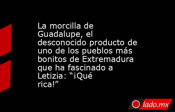 La morcilla de Guadalupe, el desconocido producto de uno de los pueblos más bonitos de Extremadura que ha fascinado a Letizia: “¡Qué rica!”. Noticias en tiempo real