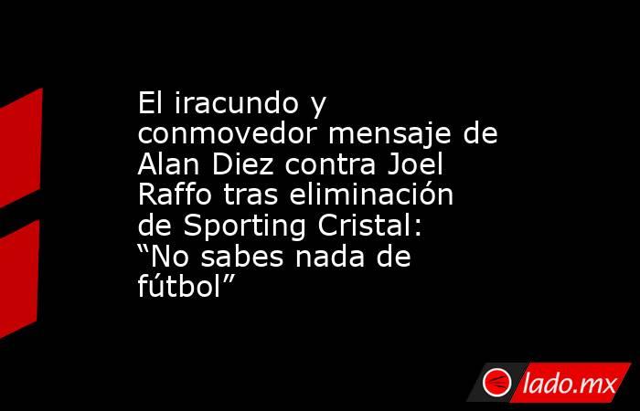 El iracundo y conmovedor mensaje de Alan Diez contra Joel Raffo tras eliminación de Sporting Cristal: “No sabes nada de fútbol” . Noticias en tiempo real