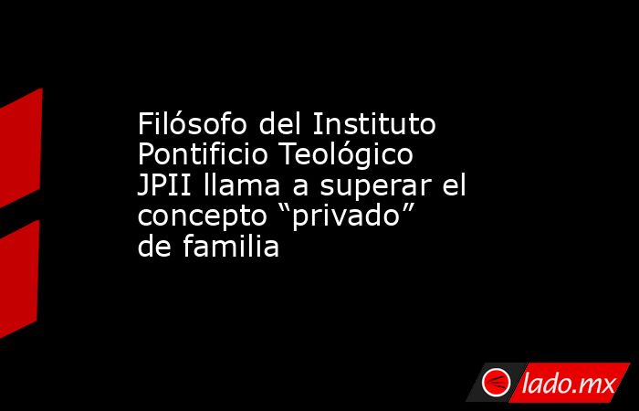 Filósofo del Instituto Pontificio Teológico JPII llama a superar el concepto “privado” de familia. Noticias en tiempo real