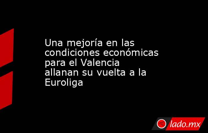 Una mejoría en las condiciones económicas para el Valencia allanan su vuelta a la Euroliga. Noticias en tiempo real
