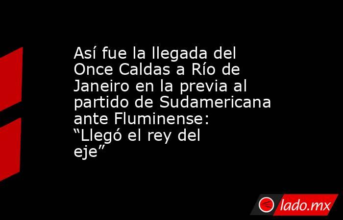 Así fue la llegada del Once Caldas a Río de Janeiro en la previa al partido de Sudamericana ante Fluminense: “Llegó el rey del eje” . Noticias en tiempo real