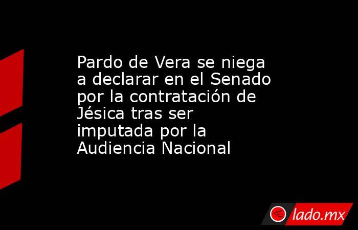 Pardo de Vera se niega a declarar en el Senado por la contratación de Jésica tras ser imputada por la Audiencia Nacional. Noticias en tiempo real