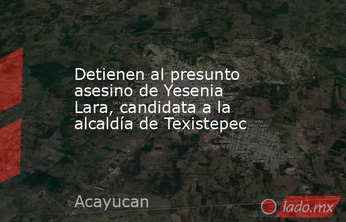 Detienen al presunto asesino de Yesenia Lara, candidata a la alcaldía de Texistepec. Noticias en tiempo real