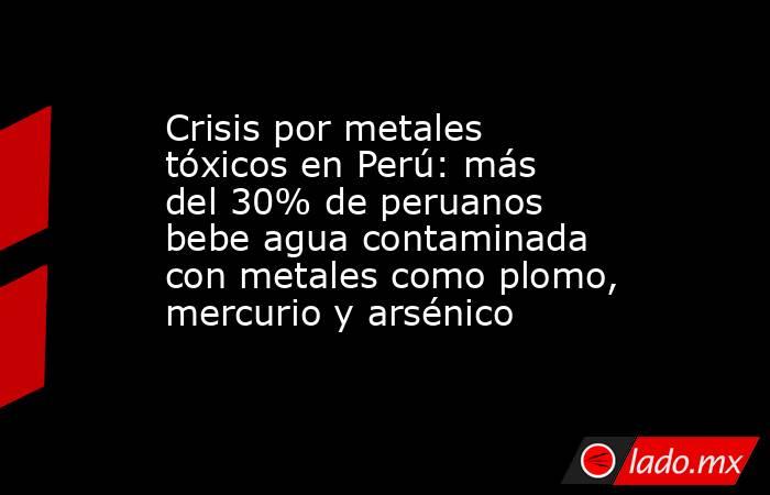 Crisis por metales tóxicos en Perú: más del 30% de peruanos bebe agua contaminada con metales como plomo, mercurio y arsénico. Noticias en tiempo real