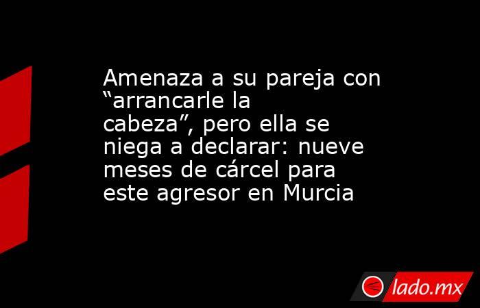 Amenaza a su pareja con “arrancarle la cabeza”, pero ella se niega a declarar: nueve meses de cárcel para este agresor en Murcia. Noticias en tiempo real