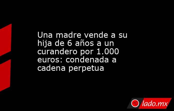 Una madre vende a su hija de 6 años a un curandero por 1.000 euros: condenada a cadena perpetua. Noticias en tiempo real