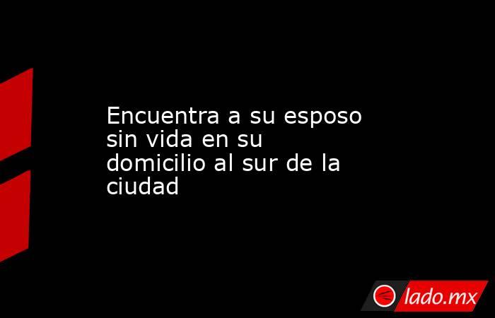 Encuentra a su esposo sin vida en su domicilio al sur de la ciudad. Noticias en tiempo real