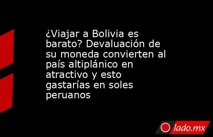 ¿Viajar a Bolivia es barato? Devaluación de su moneda convierten al país altiplánico en atractivo y esto gastarías en soles peruanos. Noticias en tiempo real
