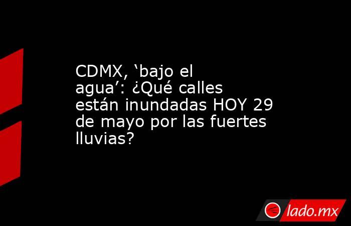 CDMX, ‘bajo el agua’: ¿Qué calles están inundadas HOY 29 de mayo por las fuertes lluvias?. Noticias en tiempo real