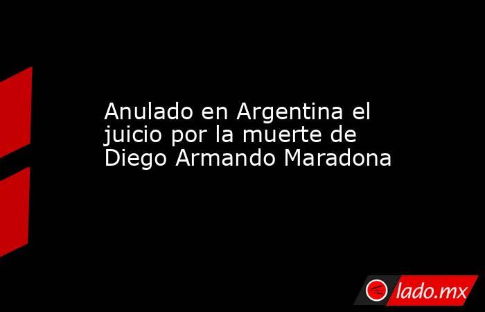 Anulado en Argentina el juicio por la muerte de Diego Armando Maradona. Noticias en tiempo real