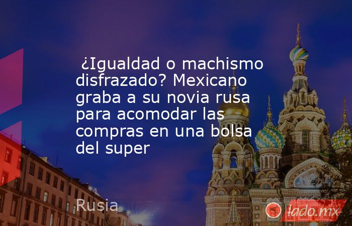 ¿Igualdad o machismo disfrazado? Mexicano graba a su novia rusa para acomodar las compras en una bolsa del super . Noticias en tiempo real