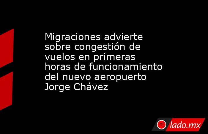 Migraciones advierte sobre congestión de vuelos en primeras horas de funcionamiento del nuevo aeropuerto Jorge Chávez. Noticias en tiempo real