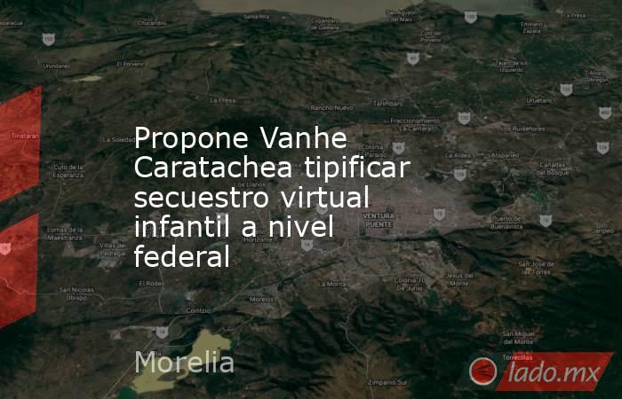 Propone Vanhe Caratachea tipificar secuestro virtual infantil a nivel federal. Noticias en tiempo real
